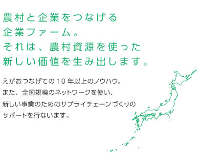 農村と企業をつなげる企業ファーム。それは、農村資源を使った新しい価値を生み出します。えがおつなげての10年以上のノウハウ。また、全国規模のネットワークを使い、新しい事業のためのサプライチェーンづくりのサポートを行ないます。